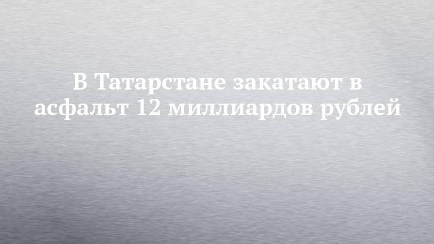 В Татарстане закатают в асфальт 12 миллиардов рублей