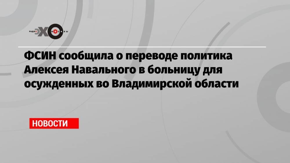 ФСИН сообщила о переводе политика Алексея Навального в больницу для осужденных во Владимирской области
