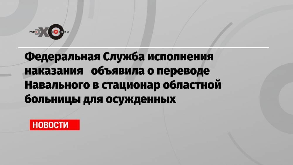 Федеральная Служба исполнения наказания объявила о переводе Навального в стационар областной больницы для осужденных