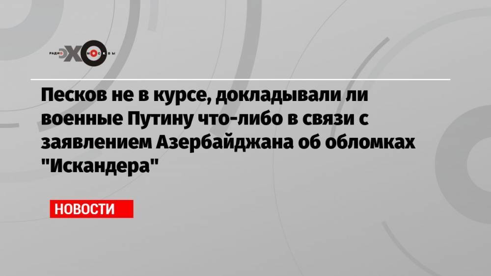 Песков не в курсе, докладывали ли военные Путину что-либо в связи с заявлением Азербайджана об обломках «Искандера»