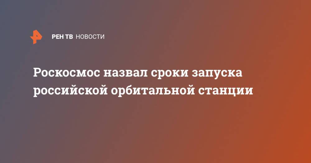 Роскосмос назвал сроки запуска российской орбитальной станции