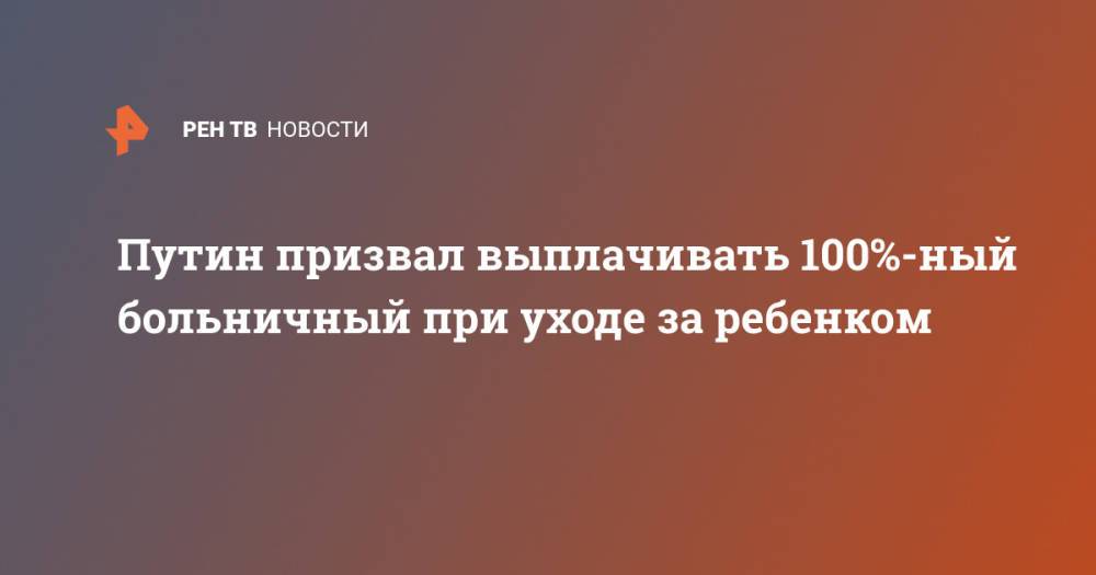 Путин призвал выплачивать 100%-ный больничный при уходе за ребенком