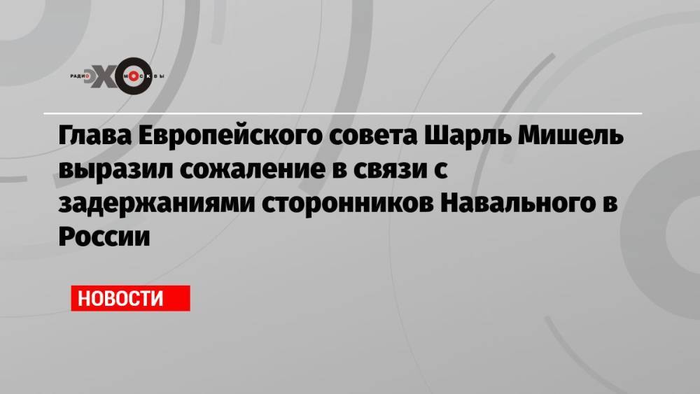 Глава Европейского совета Шарль Мишель выразил сожаление в связи с задержаниями сторонников Навального в России