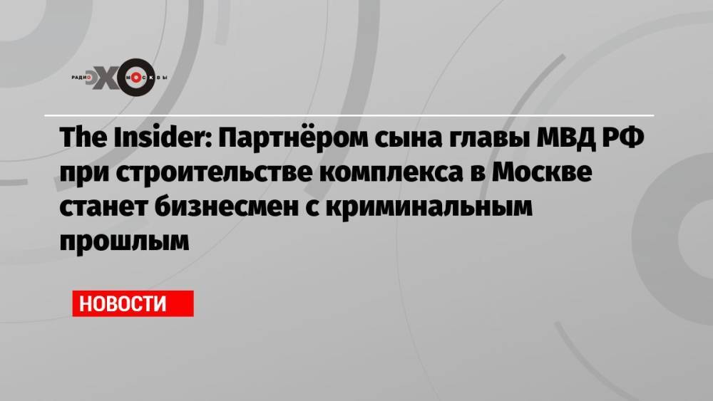 The Insider: Партнёром сына главы МВД РФ при строительстве комплекса в Москве станет бизнесмен с криминальным прошлым