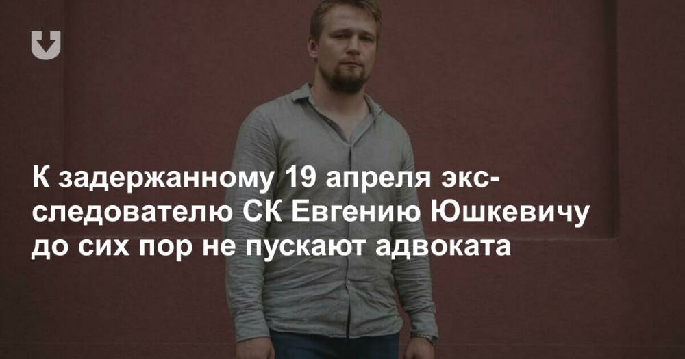 К задержанному 19 апреля экс-следователю СК Евгению Юшкевичу до сих пор не пускают адвоката