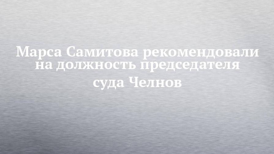 Марса Самитова рекомендовали на должность председателя суда Челнов