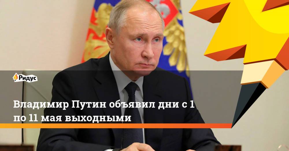 Владимир Путин объявил дни с1 по11мая выходными