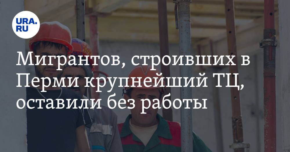 Мигрантов, строивших в Перми крупнейший ТЦ, оставили без работы