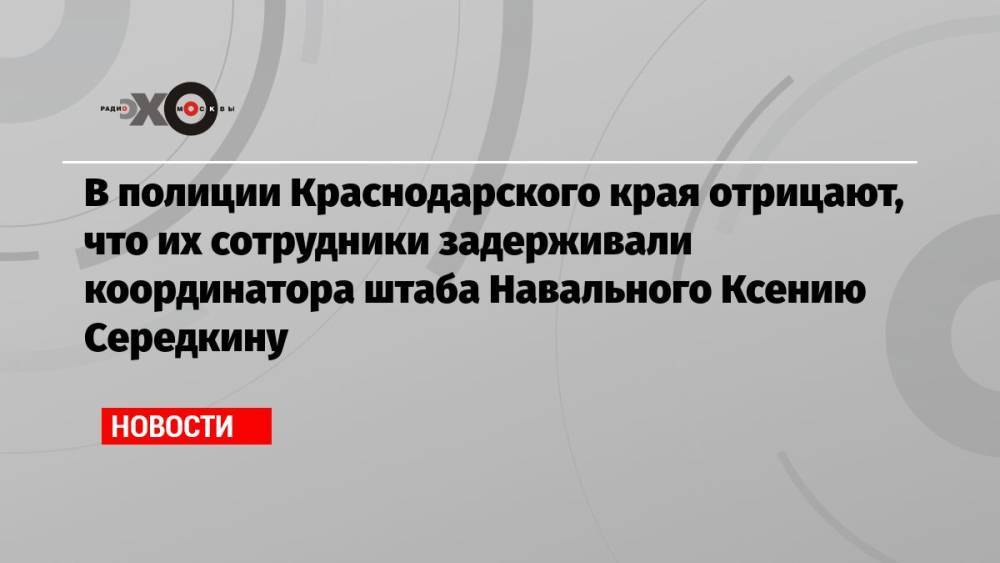 В полиции Краснодарского края отрицают, что их сотрудники задерживали координатора штаба Навального Ксению Середкину