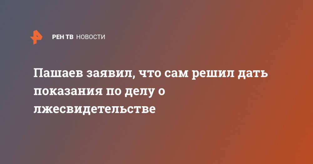 Пашаев заявил, что сам решил дать показания по делу о лжесвидетельстве