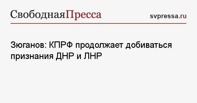 Зюганов: КПРФ продолжает добиваться признания ДНР и ЛНР