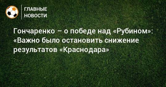 Гончаренко – о победе над «Рубином»: «Важно было остановить снижение результатов «Краснодара»