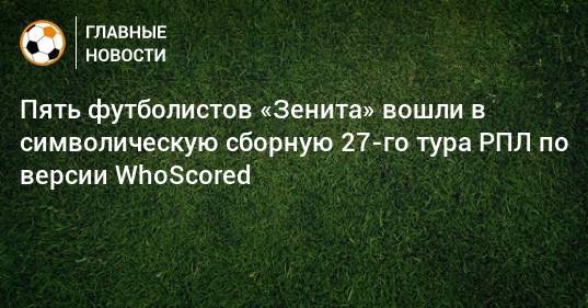 Пять футболистов «Зенита» вошли в символическую сборную 27-го тура РПЛ по версии WhoScored