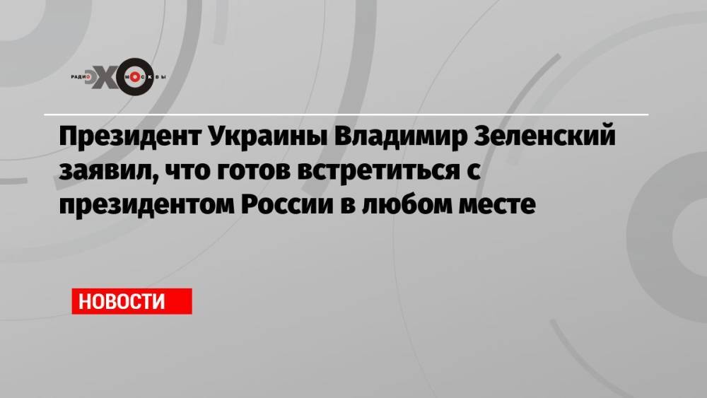 Президент Украины Владимир Зеленский заявил, что готов встретиться с президентом России в любом месте