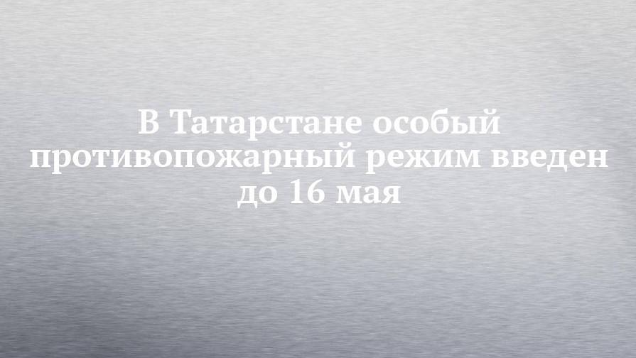 В Татарстане особый противопожарный режим введен до 16 мая