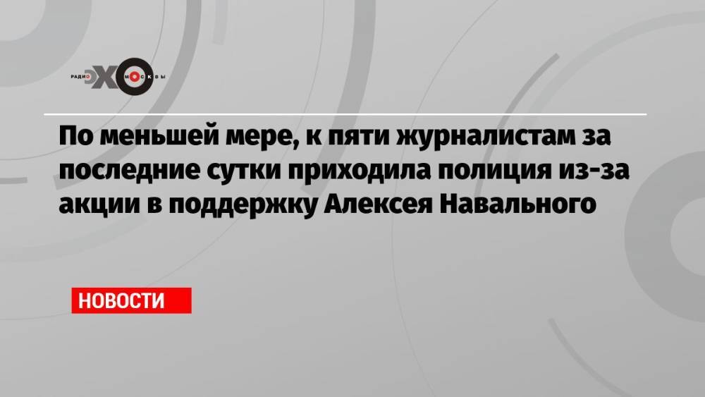 По меньшей мере, к пяти журналистам за последние сутки приходила полиция из-за акции в поддержку Алексея Навального