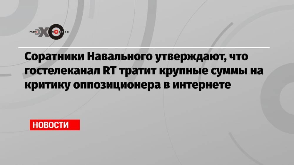 Соратники Навального утверждают, что гостелеканал RT тратит крупные суммы на критику оппозиционера в интернете
