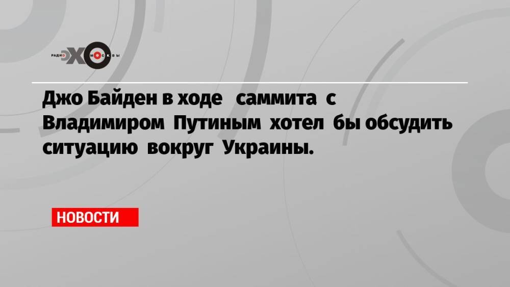 Джо Байден в ходе саммита с Владимиром Путиным хотел бы обсудить ситуацию вокруг Украины.