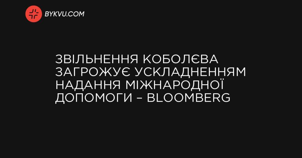 Звільнення Коболєва загрожує ускладненням надання Україні міжнародної допомоги – Вloomberg