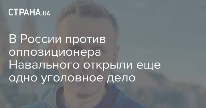 В России против оппозиционера Навального открыли еще одно уголовное дело