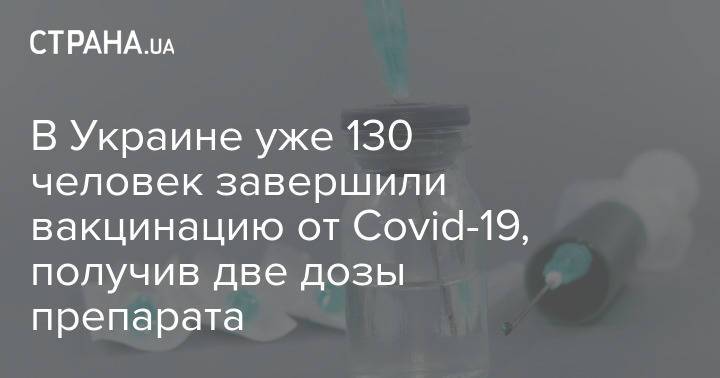 В Украине уже 130 человек завершили вакцинацию от Covid-19, получив две дозы препарата