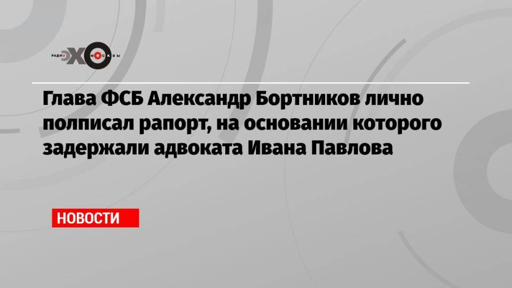 Глава ФСБ Александр Бортников лично полписал рапорт, на основании которого задержали адвоката Ивана Павлова