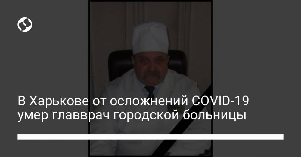 В Харькове от осложнений COVID-19 умер главврач городской больницы