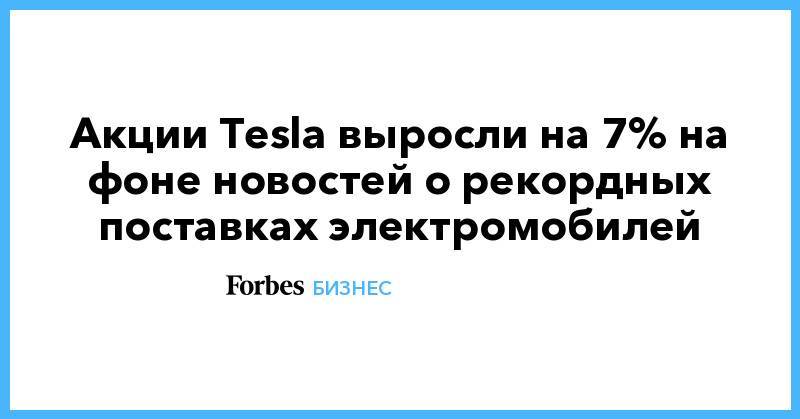 Акции Tesla выросли на 7% на фоне новостей о рекордных поставках электромобилей