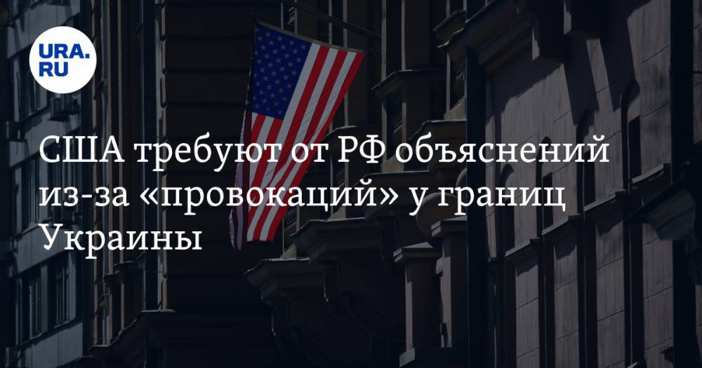 США требуют от РФ объяснений из-за «провокаций» у границ Украины