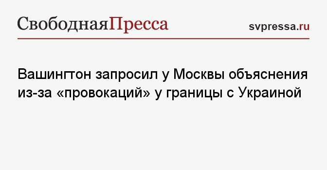 Вашингтон запросил у Москвы объяснения из-за «провокаций» у границы с Украиной