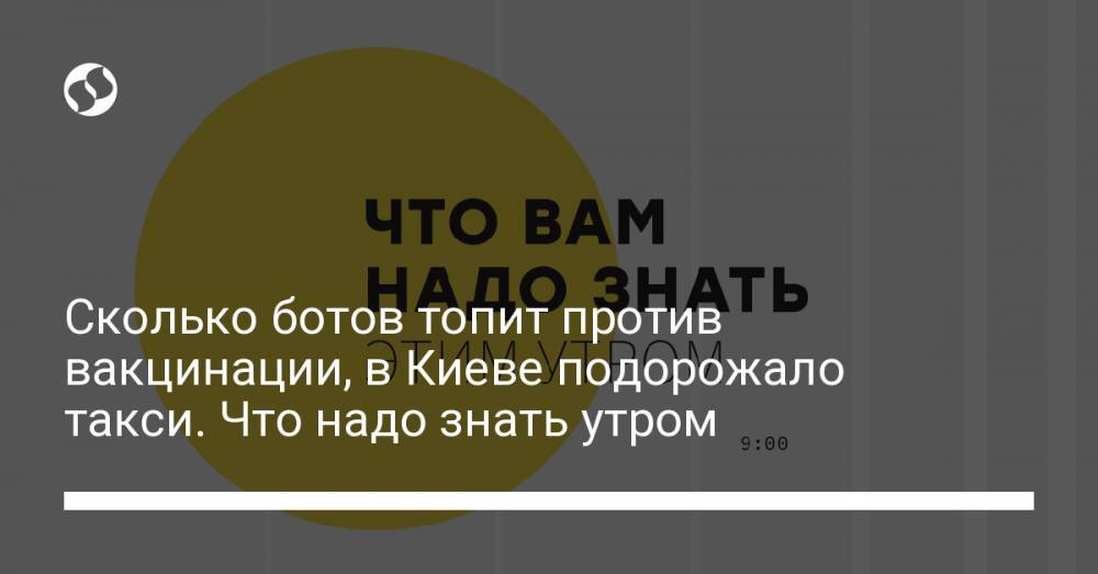 Сколько ботов топит против вакцинации, в Киеве подорожало такси. Что надо знать утром