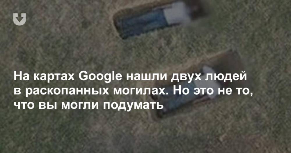 На картах Google нашли двух людей в раскопанных могилах. Но это не то, что вы могли подумать