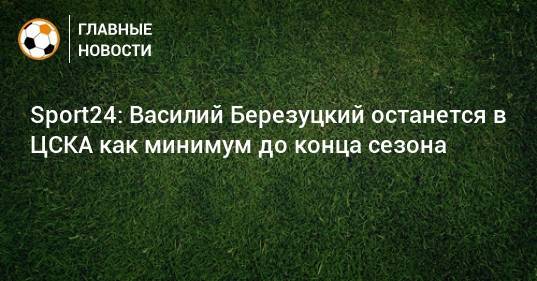 Sport24: Василий Березуцкий останется в ЦСКА как минимум до конца сезона