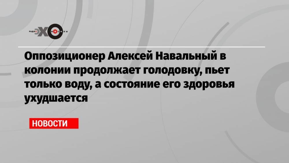 Оппозиционер Алексей Навальный в колонии продолжает голодовку, пьет только воду, а состояние его здоровья ухудшается