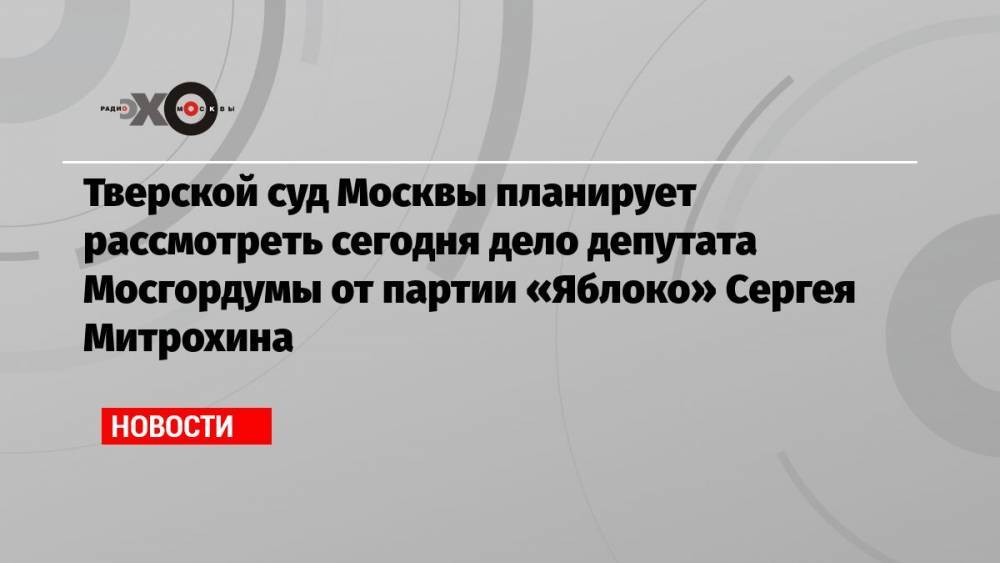 Тверской суд Москвы планирует рассмотреть сегодня дело депутата Мосгордумы от партии «Яблоко» Сергея Митрохина