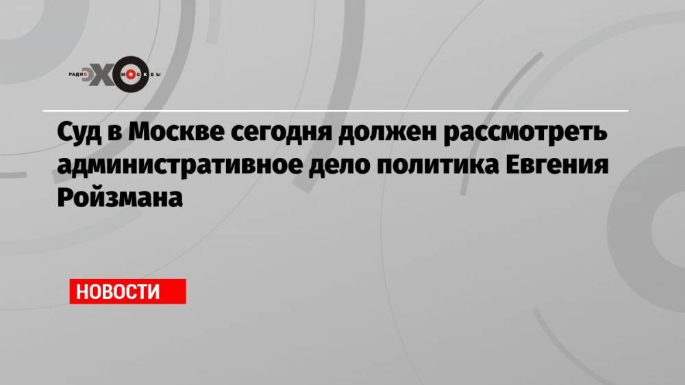 Суд в Москве сегодня должен рассмотреть административное дело политика Евгения Ройзмана