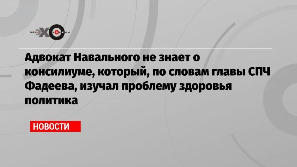 Адвокат Навального не знает о консилиуме, который, по словам главы СПЧ Фадеева, изучал проблему здоровья политика