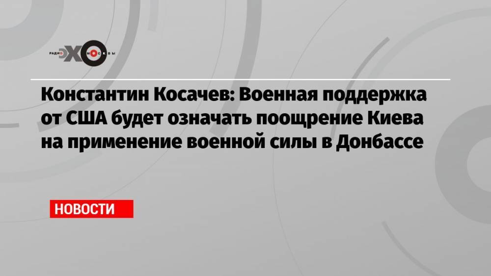 Константин Косачев: Военная поддержка от США будет означать поощрение Киева на применение военной силы в Донбассе