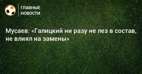 Мусаев: «Галицкий ни разу не лез в состав, не влиял на замены»