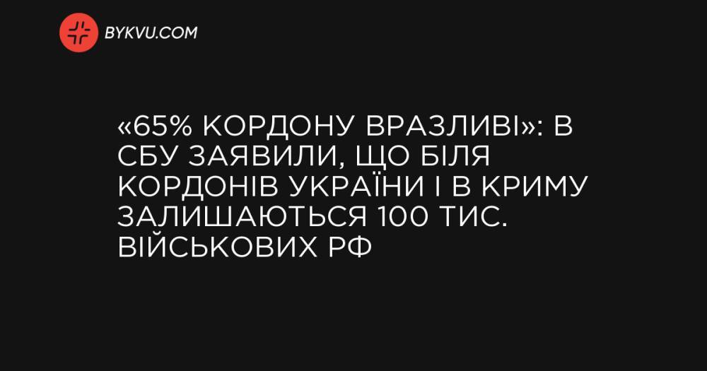 «65% кордону вразливі»: в СБУ заявили, що біля кордонів України і в Криму залишаються 100 тис. військових РФ