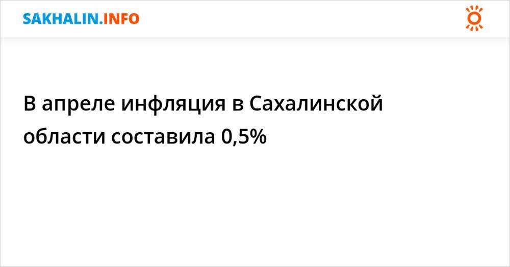 В апреле инфляция в Сахалинской области составила 0,5%