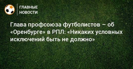 Глава профсоюза футболистов – об «Оренбурге» в РПЛ: «Никаких условных исключений быть не должно»
