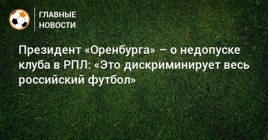 Президент «Оренбурга» – о недопуске клуба в РПЛ: «Это дискриминирует весь российский футбол»