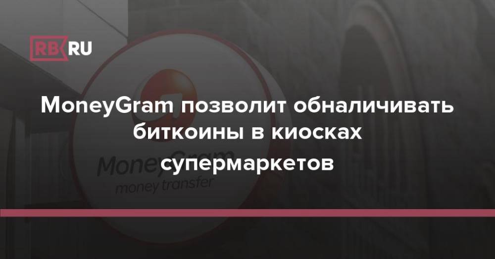 MoneyGram позволит обналичивать биткоины в киосках супермаркетов