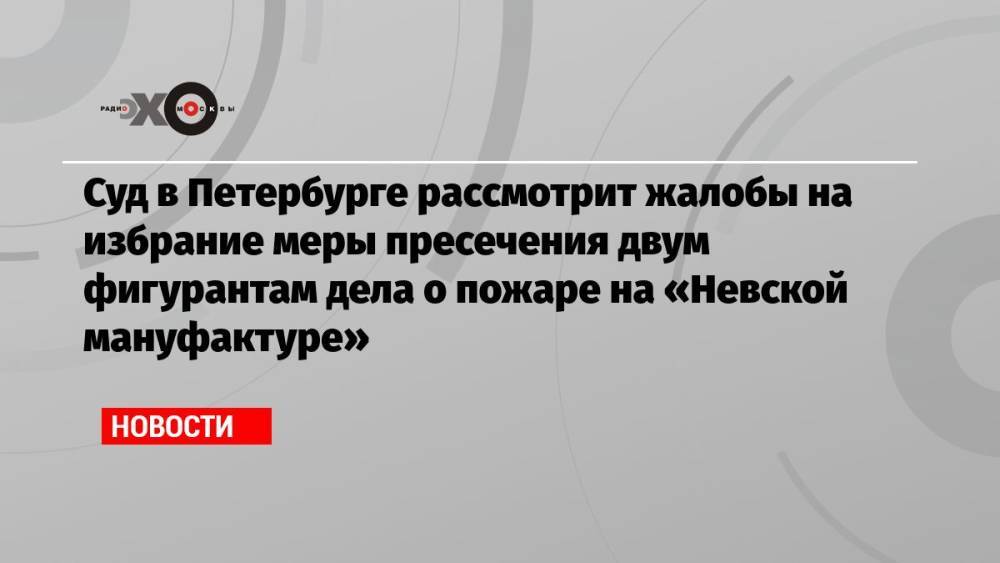 Суд в Петербурге рассмотрит жалобы на избрание меры пресечения двум фигурантам дела о пожаре на «Невской мануфактуре»