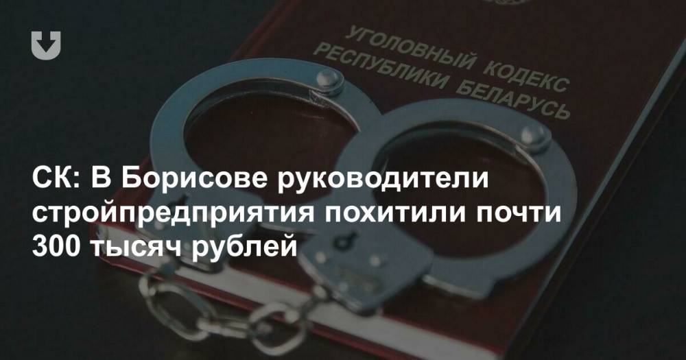 СК: В Борисове руководители стройпредприятия похитили почти 300 тысяч рублей