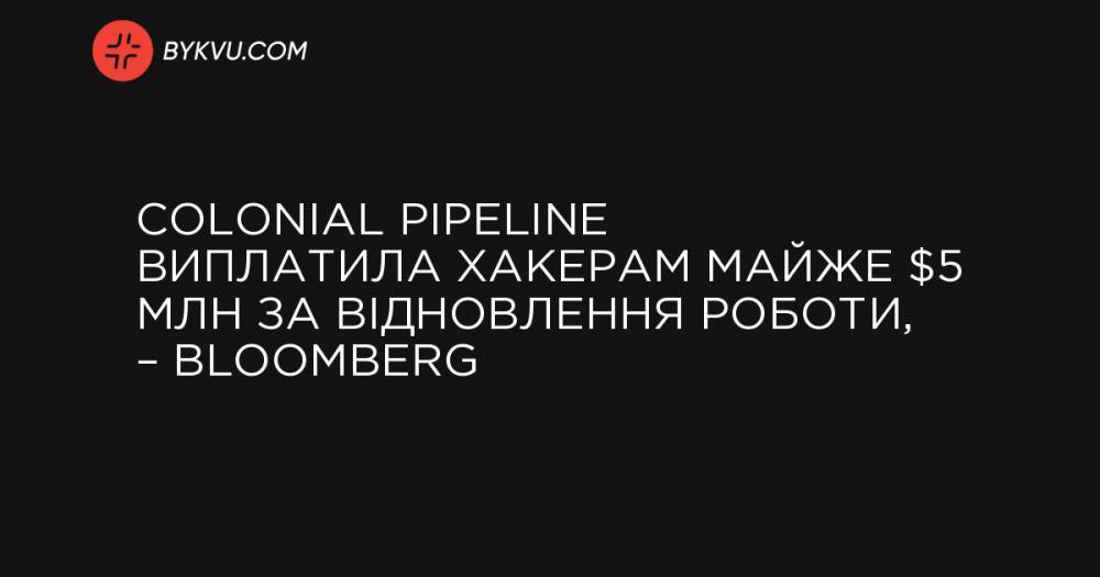 Colonial Pipeline виплатила хакерам майже $5 млн за відновлення роботи, – Вloomberg