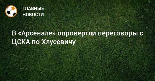 В «Арсенале» опровергли переговоры с ЦСКА по Хлусевичу