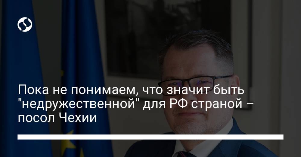 Пока не понимаем, что значит быть "недружественной" для РФ страной – посол Чехии