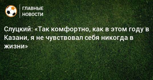 Слуцкий: «Так комфортно, как в этом году в Казани, я не чувствовал себя никогда в жизни»